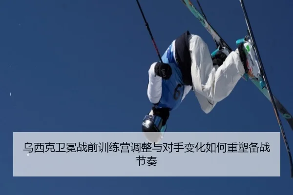 乌西克卫冕战前训练营调整与对手变化如何重塑备战节奏 - aiyouxi